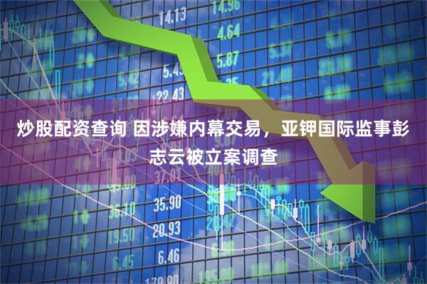 炒股配资查询 因涉嫌内幕交易，亚钾国际监事彭志云被立案调查