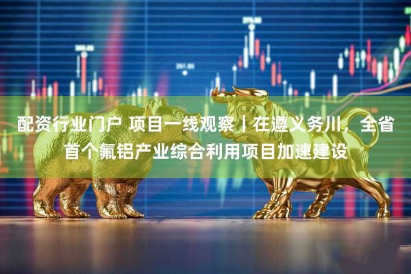 配资行业门户 项目一线观察｜在遵义务川，全省首个氟铝产业综合利用项目加速建设