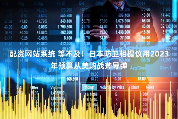 配资网站系统 等不及！日本防卫相提议用2023年预算从美购战斧导弹
