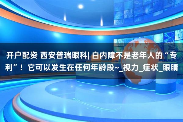 开户配资 西安普瑞眼科| 白内障不是老年人的“专利”！它可以发生在任何年龄段~_视力_症状_眼睛