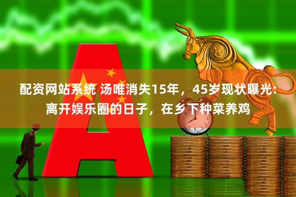 配资网站系统 汤唯消失15年，45岁现状曝光:离开娱乐圈的日子，在乡下种菜养鸡