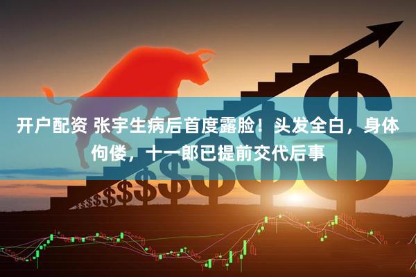 开户配资 张宇生病后首度露脸！头发全白，身体佝偻，十一郎已提前交代后事