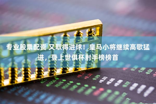 专业股票配资 又取得进球！皇马小将继续高歌猛进，登上世俱杯射手榜榜首