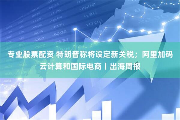 专业股票配资 特朗普称将设定新关税；阿里加码云计算和国际电商丨出海周报