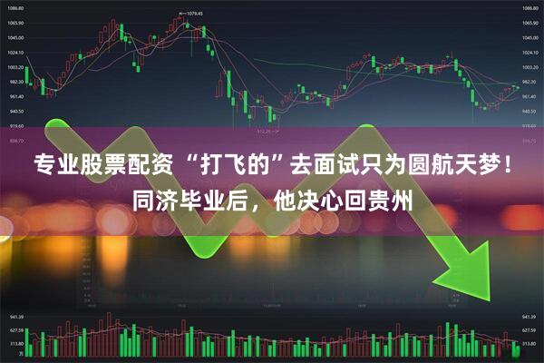 专业股票配资 “打飞的”去面试只为圆航天梦！同济毕业后，他决心回贵州