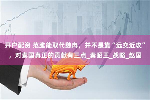 开户配资 范雎能取代魏冉，并不是靠“远交近攻”，对秦国真正的贡献有三点_秦昭王_战略_赵国