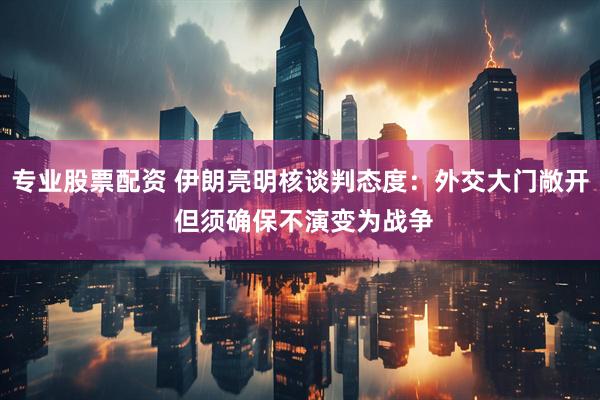 专业股票配资 伊朗亮明核谈判态度：外交大门敞开 但须确保不演变为战争