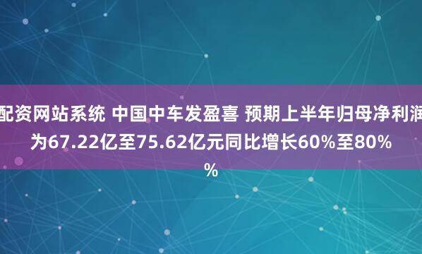 配资网站系统 中国中车发盈喜 预期上半年归母净利润为67.22亿至75.62亿元同比增长60%至80%