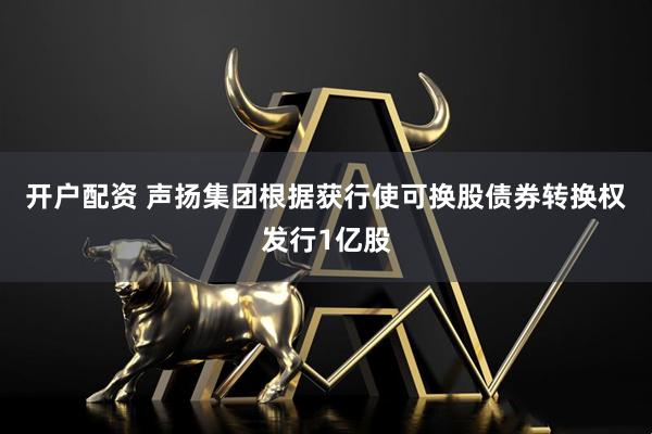 开户配资 声扬集团根据获行使可换股债券转换权发行1亿股