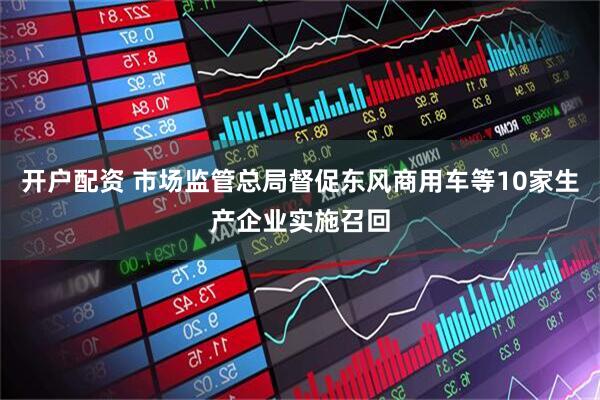 开户配资 市场监管总局督促东风商用车等10家生产企业实施召回