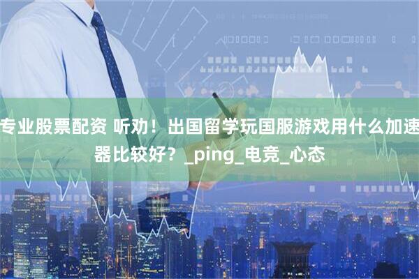 专业股票配资 听劝！出国留学玩国服游戏用什么加速器比较好？_ping_电竞_心态