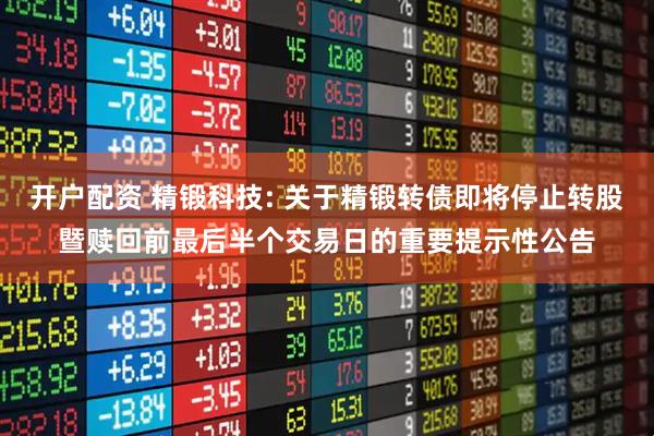 开户配资 精锻科技: 关于精锻转债即将停止转股暨赎回前最后半个交易日的重要提示性公告