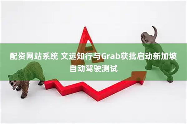 配资网站系统 文远知行与Grab获批启动新加坡自动驾驶测试