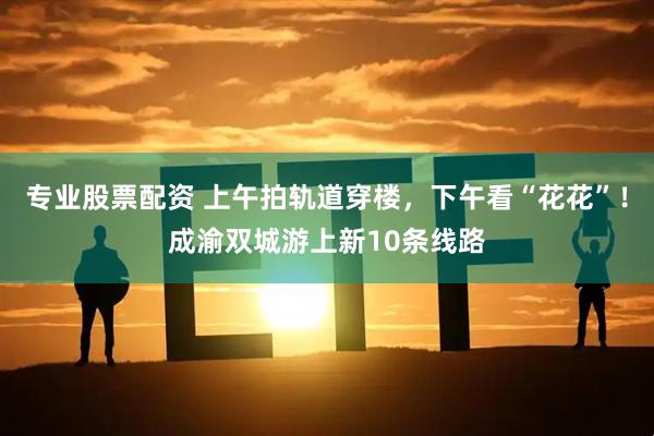 专业股票配资 上午拍轨道穿楼，下午看“花花”！成渝双城游上新10条线路