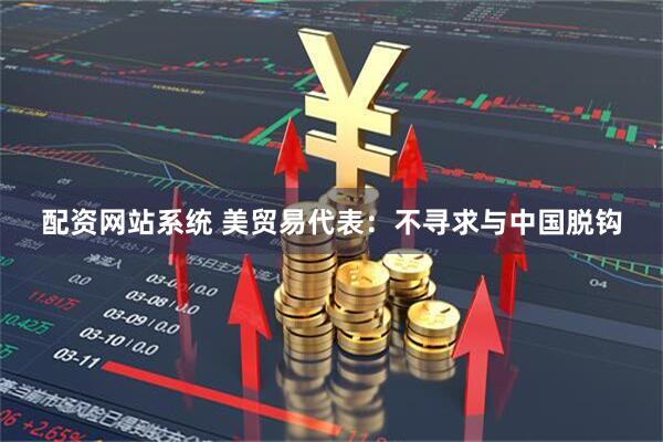 配资网站系统 美贸易代表：不寻求与中国脱钩