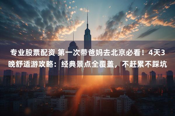 专业股票配资 第一次带爸妈去北京必看！4天3晚舒适游攻略：经典景点全覆盖，不赶累不踩坑
