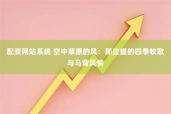 配资网站系统 空中草原的风：那拉提的四季牧歌与马背风情