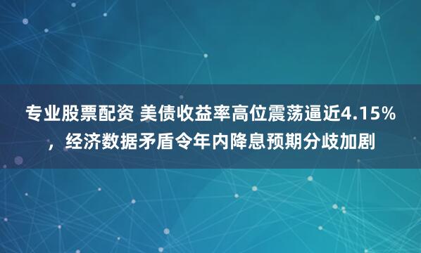 专业股票配资 美债收益率高位震荡逼近4.15%，经济数据矛盾令年内降息预期分歧加剧