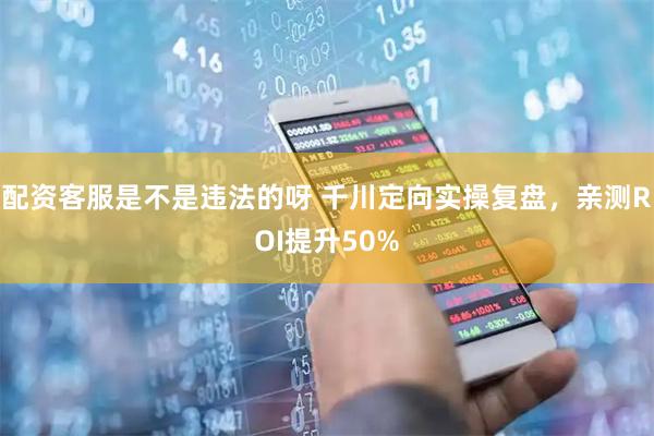 配资客服是不是违法的呀 千川定向实操复盘，亲测ROI提升50%