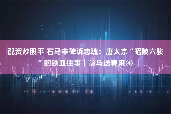配资炒股平 石马丰碑诉忠魂：唐太宗“昭陵六骏”的铁血往事｜骉马送春来④