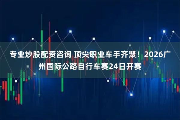 专业炒股配资咨询 顶尖职业车手齐聚！2026广州国际公路自行车赛24日开赛
