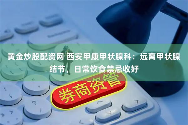 黄金炒股配资网 西安甲康甲状腺科：远离甲状腺结节，日常饮食禁忌收好