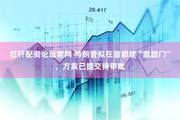 杠杆配资论坛官网 特朗普拟在首都建“凯旋门”，方案已提交待审批