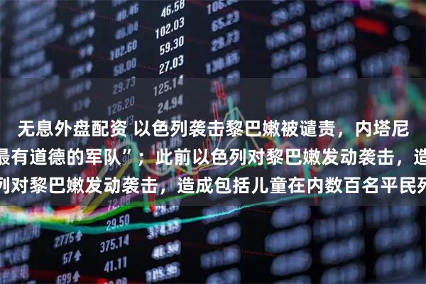 无息外盘配资 以色列袭击黎巴嫩被谴责，内塔尼亚胡：“以军是世界上最有道德的军队”；此前以色列对黎巴嫩发动袭击，造成包括儿童在内数百名平民死伤