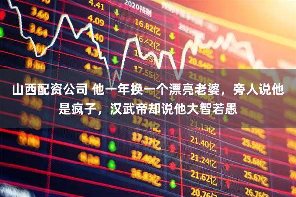 山西配资公司 他一年换一个漂亮老婆，旁人说他是疯子，汉武帝却说他大智若愚