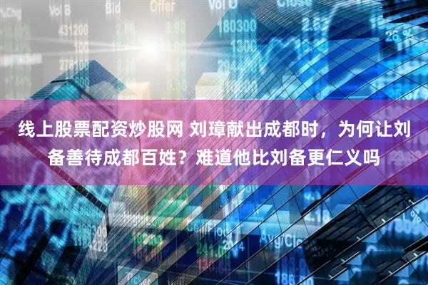 线上股票配资炒股网 刘璋献出成都时，为何让刘备善待成都百姓？难道他比刘备更仁义吗