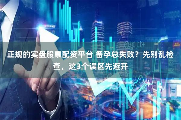正规的实盘股票配资平台 备孕总失败？先别乱检查，这3个误区先避开