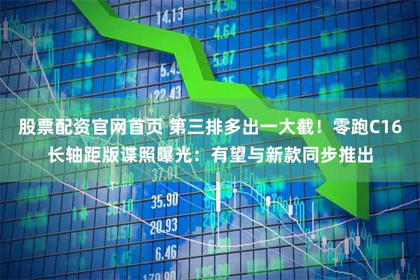股票配资官网首页 第三排多出一大截！零跑C16长轴距版谍照曝光：有望与新款同步推出