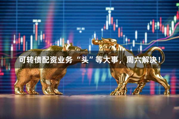 可转债配资业务 “头”等大事，周六解决！